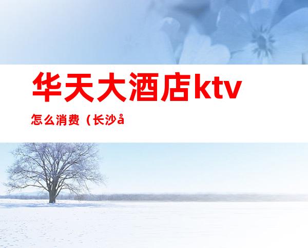 华天大酒店ktv怎么消费(长沙华天大酒店ktv消费)