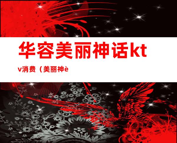 华容美丽神话ktv消费(美丽神话ktv价格)