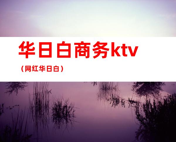 华日白商务ktv（网红华日白）