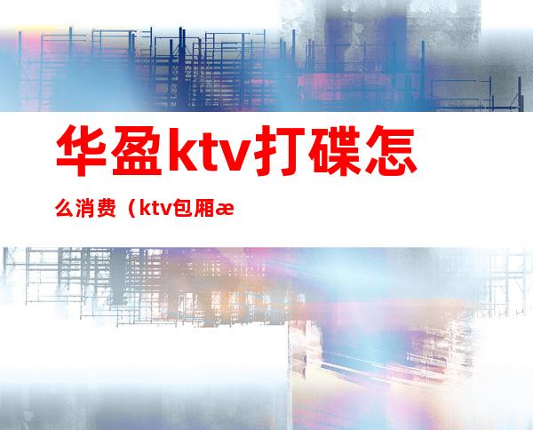 华盈ktv打碟怎么消费(ktv包厢打碟多少钱)
