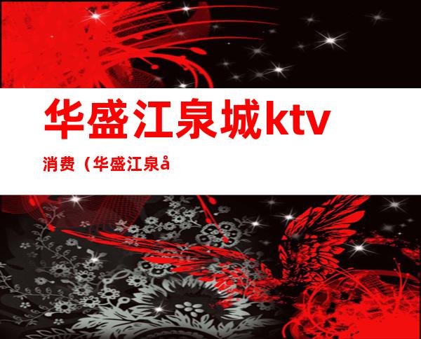 华盛江泉城ktv消费(华盛江泉城ktv消费高吗)