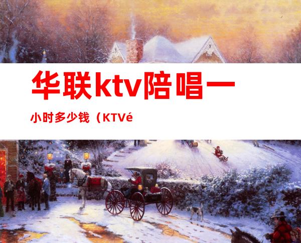 华联ktv陪唱一小时多少钱(KTV陪唱一个小时多少钱)