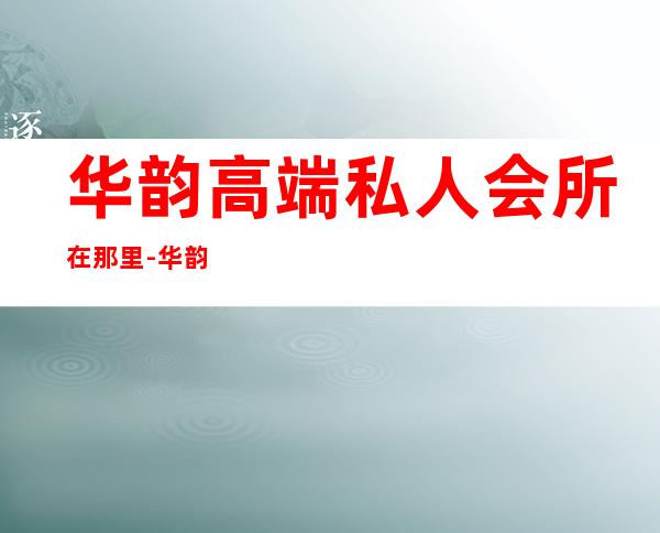 华韵高端私人会所在那里-华韵集团是否正规