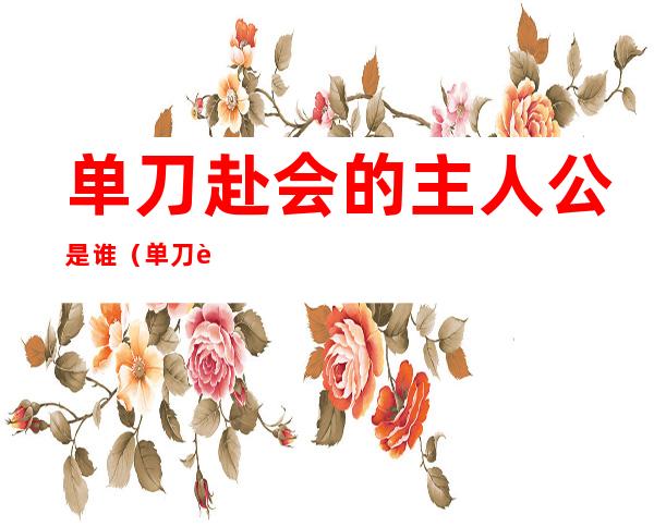 单刀赴会的主人公是谁(单刀赴会的主人公是谁的短视频)