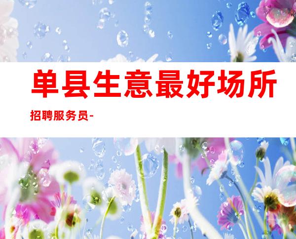 单县生意最.好场所招聘服务员-直招服务员-欢迎你的加入