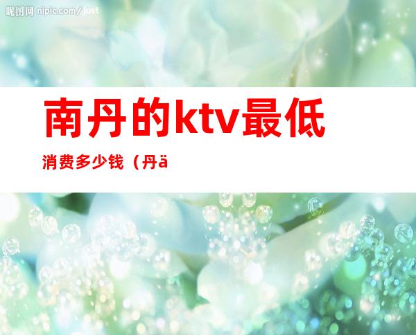 南丹的ktv最低消费多少钱(丹东好玩的KTV)