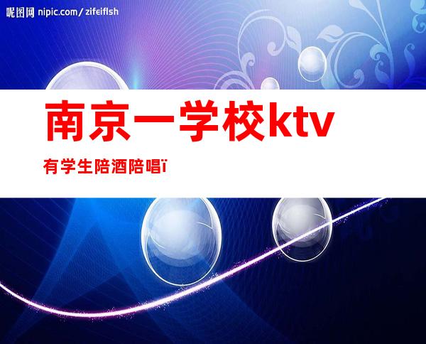 南京一学校ktv有学生陪酒陪唱(南京溧水哪家KTV有陪唱的)