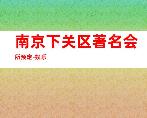 南京下关区著名会所预定-娱乐会所预订热线 – 南京下关商务KTV