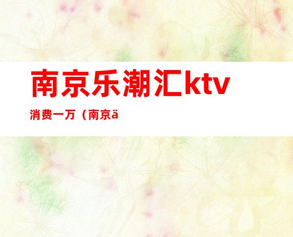 南京乐潮汇ktv消费一万(南京乐潮汇ktv有没有)