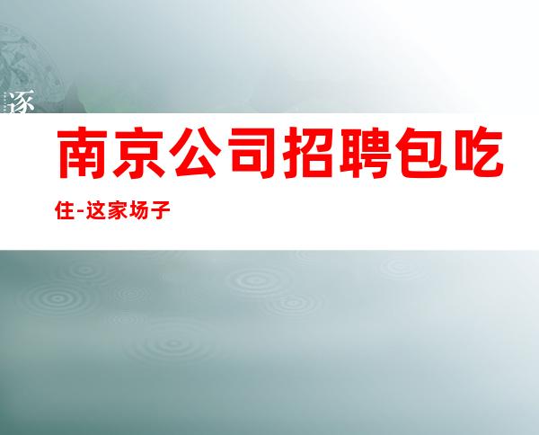 南京公司招聘包吃住-这家场子最稳定