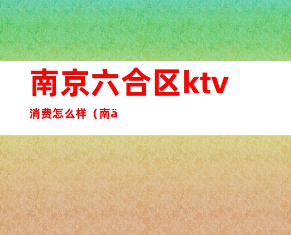 南京六合区ktv消费怎么样(南京哪个区ktv最多)