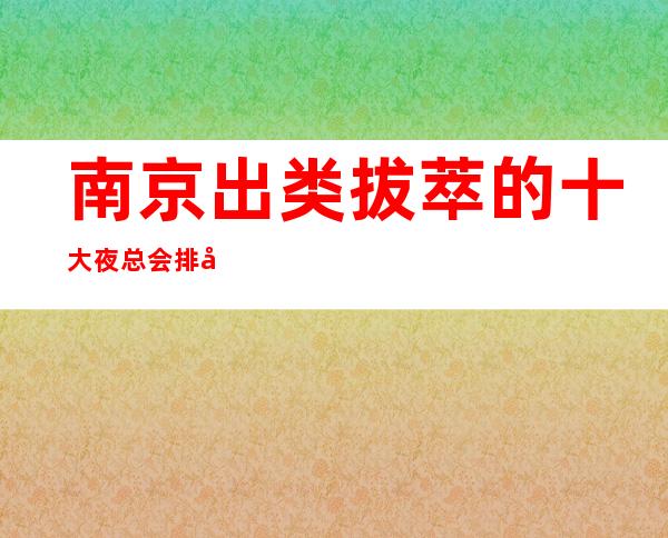 南京出类拔萃的十大夜总会排名南京好玩的KTV商务夜总会预定