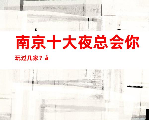 南京十大夜总会你玩过几家?南京夜总会排名让你了解南京ktv夜总会