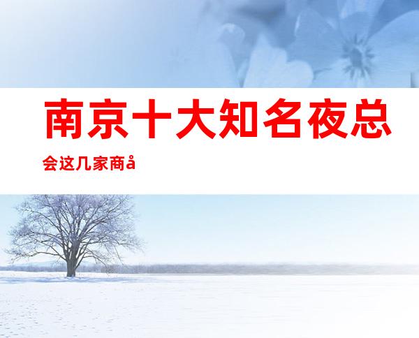 南京十大知名夜总会这几家商务KTV夜总会不得不去-值得推荐！