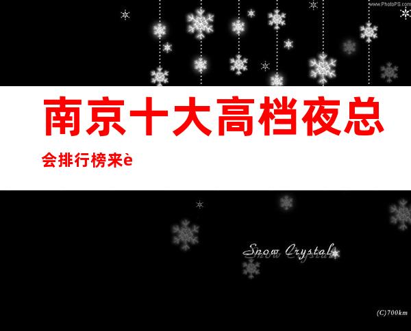 南京十大高档夜总会排行榜来这几家南京商务KTV夜总会绝不会踩坑！