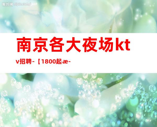 南京各大夜场ktv招聘-【1800起步天天可上班】