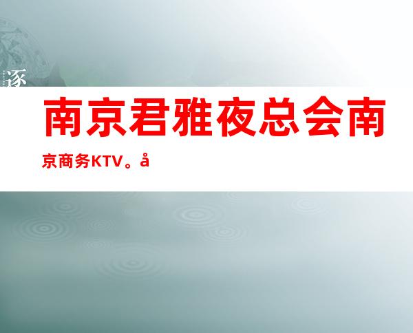 南京君雅夜总会南京商务KTV。商务宴请朋友聚会。体验新的感觉