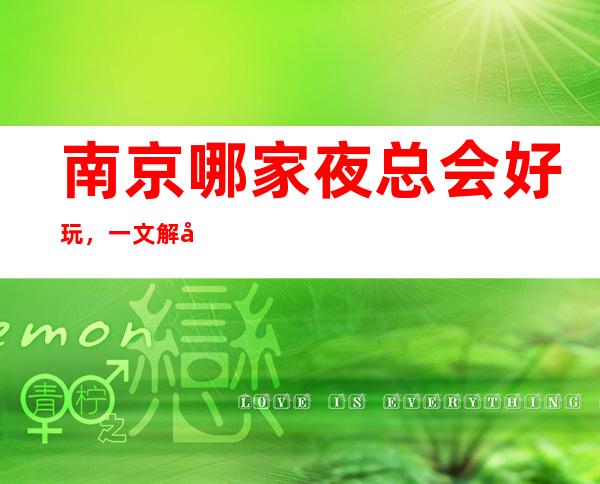南京哪家夜总会好玩,一文解决你的出行困难寻找好玩去处