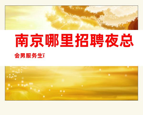 南京哪里招聘夜总会男服务生？来这里大概率都能成功