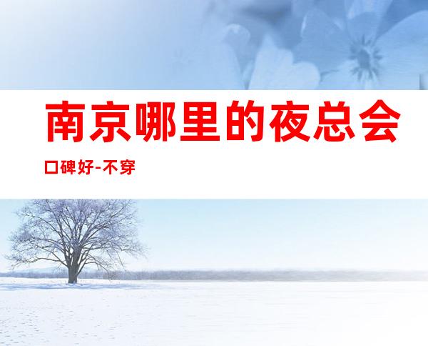 南京哪里的夜总会口碑好-不穿工服的夜总会在给自己留路