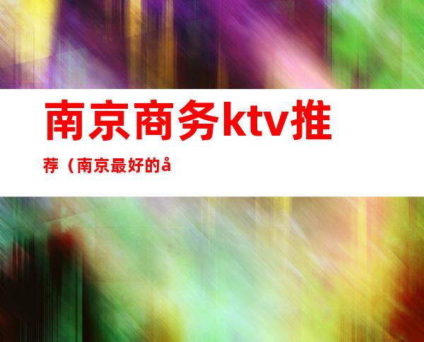 南京商务ktv推荐（南京最好的商务ktv）