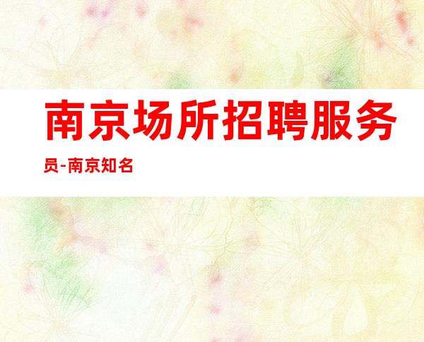南京场所招聘服务员-南京知名夜总会压力小入行指引完美靓女