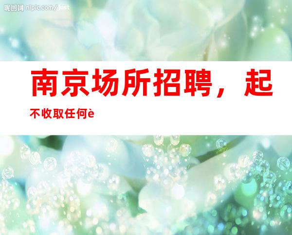 南京场所招聘，起不收取任何费用