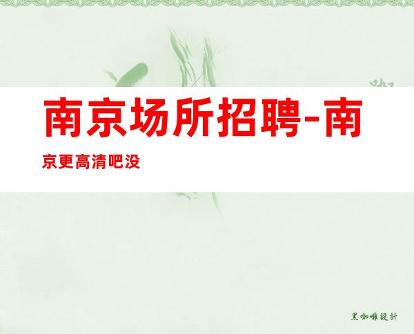 南京场所招聘-南京更高清吧没任务阿宏亲带大组人多