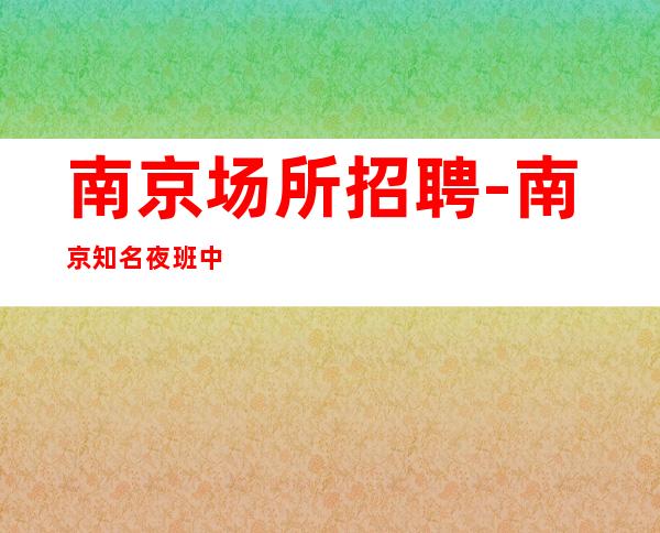 南京场所招聘-南京知名夜班中端先推新人甘贫苦节