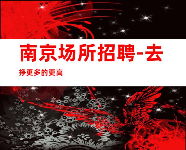 南京场所招聘-去挣更多的更高夜总会下班接送