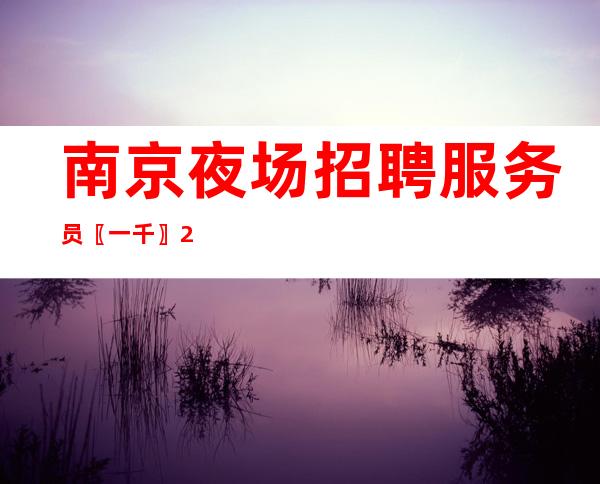 南京夜场招聘服务员〖一千〗24小时在线直招