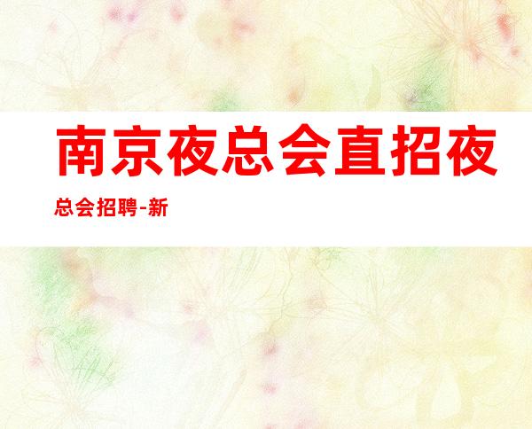南京夜总会直招夜总会招聘-新人放心加入我们-公司直招无费用