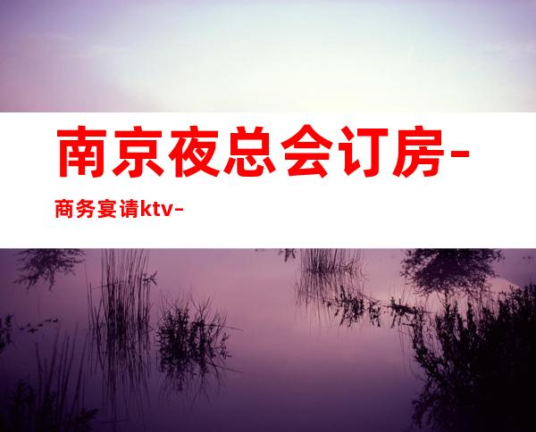 南京夜总会订房-商务宴请ktv – 南京江宁商务KTV