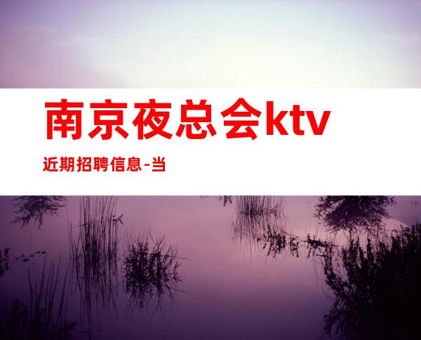 南京夜总会ktv近期招聘信息-当天开始上班不收杂费