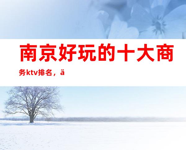 南京好玩的十大商务ktv排名，你玩过几家