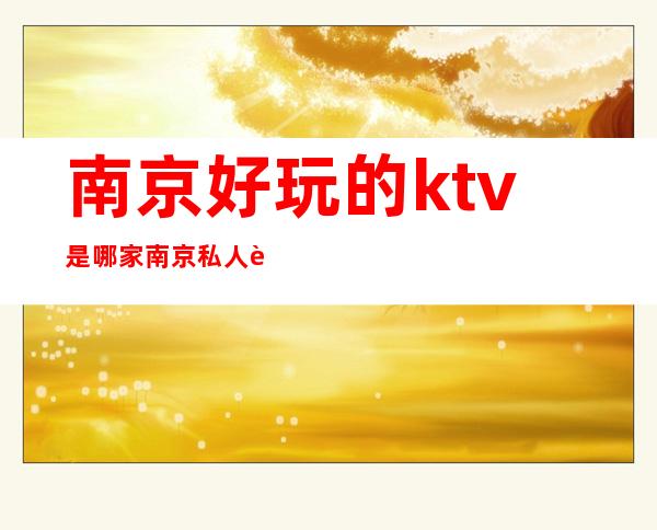 南京好玩的ktv是哪家/南京私人订制ktv玩法