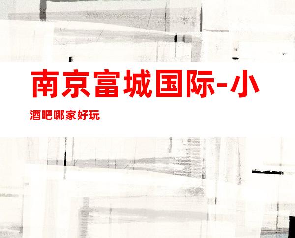 南京富城国际-小酒吧哪家好玩/小酒吧包厢酒水怎么消费