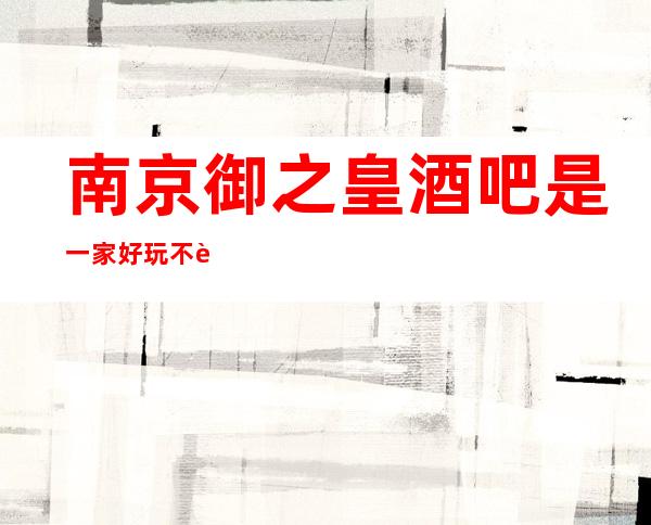 南京御之皇酒吧是一家好玩不贵人气的场所