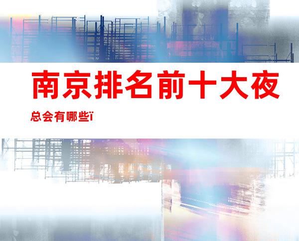 南京排名前十大夜总会有哪些？下面超级值得你来体验！