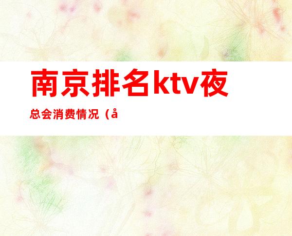南京排名ktv夜总会消费情况(南京消费最高的夜总会)