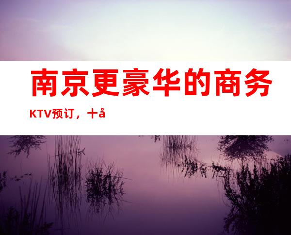 南京更豪华的商务KTV预订,十大夜总会哪家值得体验?