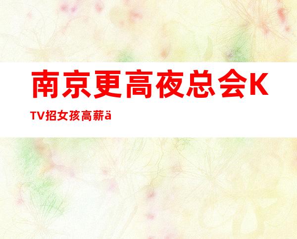 南京更高夜总会KTV招女孩 高薪 不用带直接上班赚