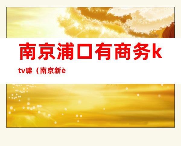 南京浦口有商务ktv嘛（南京新街口ktv有哪些）