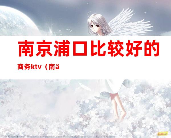 南京浦口比较好的商务ktv(南京浦口区比较好的饭店)
