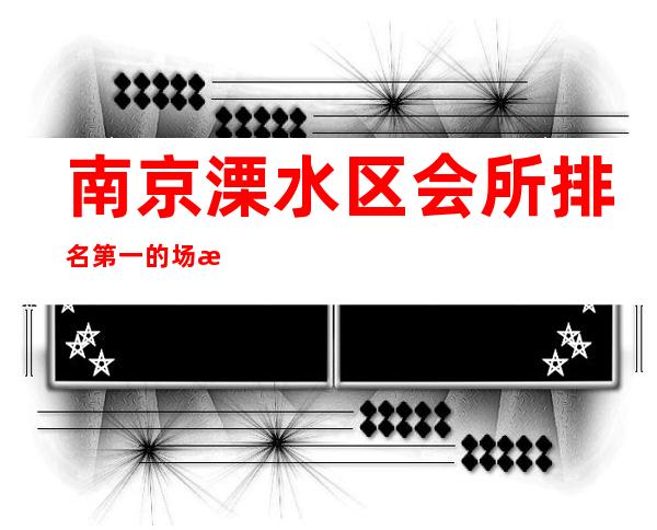 南京溧水区会所排名第一的场所服务 – 南京溧水商务KTV