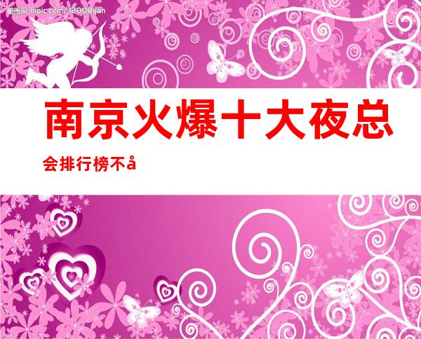 南京火爆十大夜总会排行榜不得不去的南京商务ktv夜总会都在这