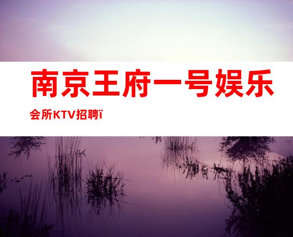 南京王府一号娱乐会所KTV招聘(生意好竞争小上班率超高)