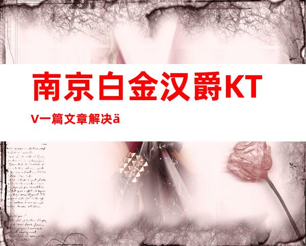 南京白金汉爵KTV一篇文章解决你平平无奇的夜晚
