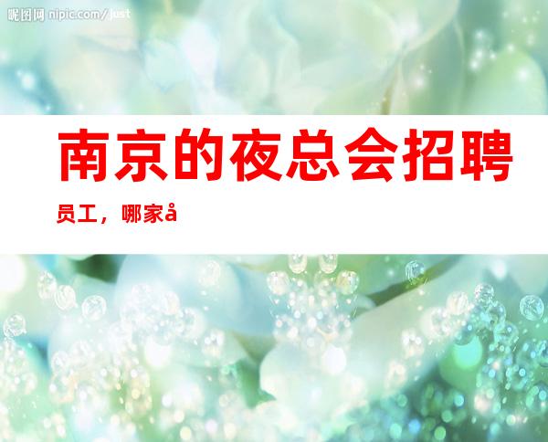 南京的夜总会招聘员工,哪家夜总会有招聘员工,是否还在找好场所