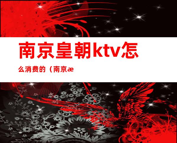 南京皇朝ktv怎么消费的（南京歌全的ktv）